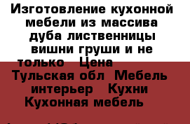 Изготовление кухонной мебели из массива дуба лиственницы вишни груши и не только › Цена ­ 45 000 - Тульская обл. Мебель, интерьер » Кухни. Кухонная мебель   